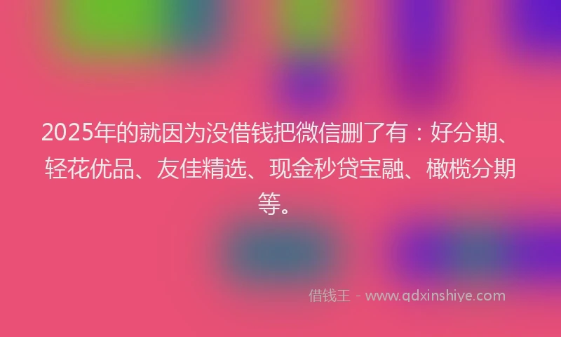 2025年的就因为没借钱把微信删了有：好分期、轻花优品、友佳精选、现金秒贷宝融、橄榄分期等。
