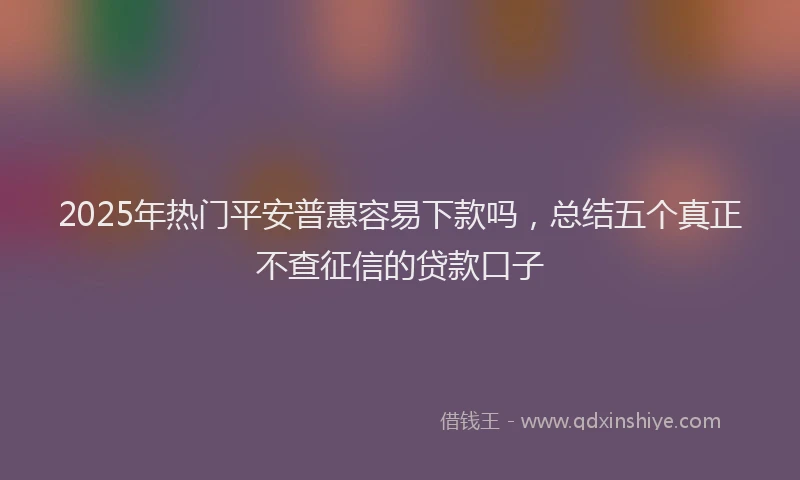 2025年热门平安普惠容易下款吗，总结五个真正不查征信的贷款口子