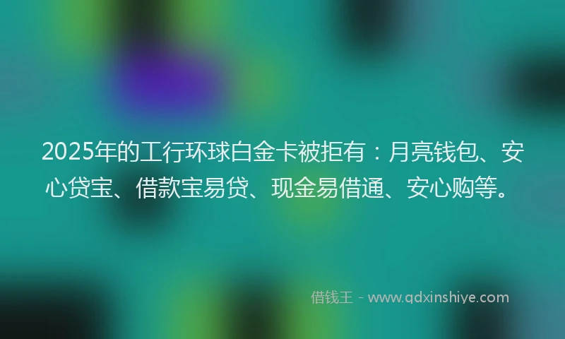 2025年的工行环球白金卡被拒有：月亮钱包、安心贷宝、借款宝易贷、现金易借通、安心购等。
