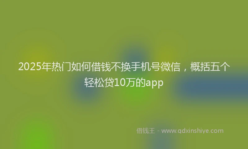2025年热门如何借钱不换手机号微信，概括五个轻松贷10万的app