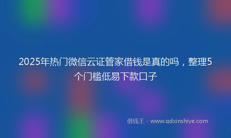 2025年热门微信云证管家借钱是真的吗，整理5个门槛低易下款口子