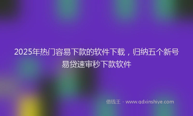 2025年热门容易下款的软件下载，归纳五个新号易贷速审秒下款软件