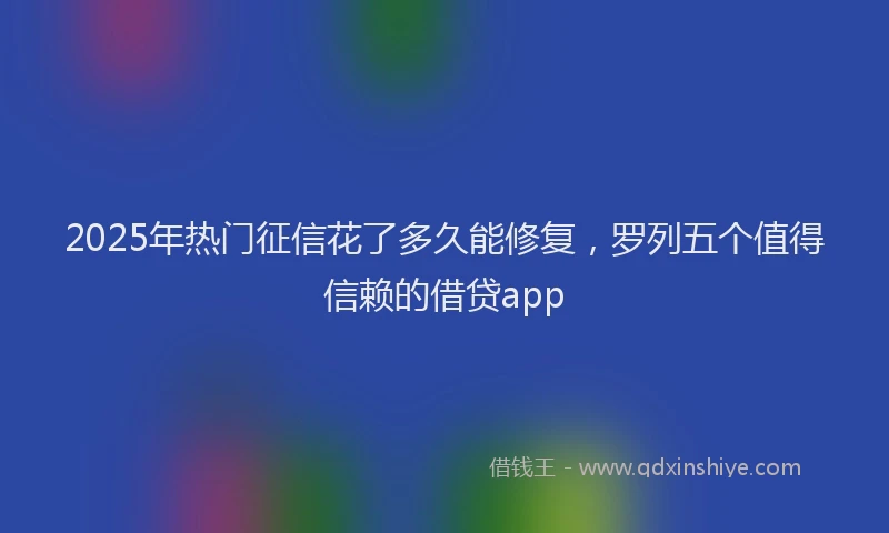 2025年热门征信花了多久能修复，罗列五个值得信赖的借贷app