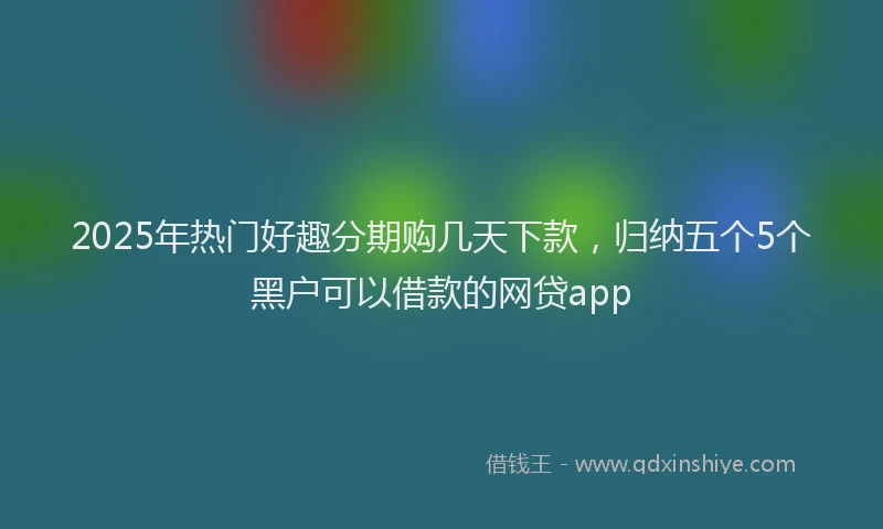 2025年热门好趣分期购几天下款，归纳五个5个黑户可以借款的网贷app