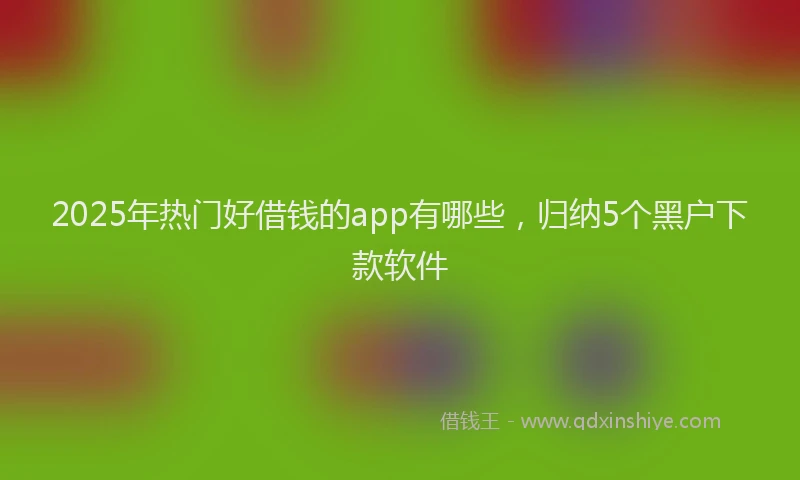 2025年热门好借钱的app有哪些，归纳5个黑户下款软件