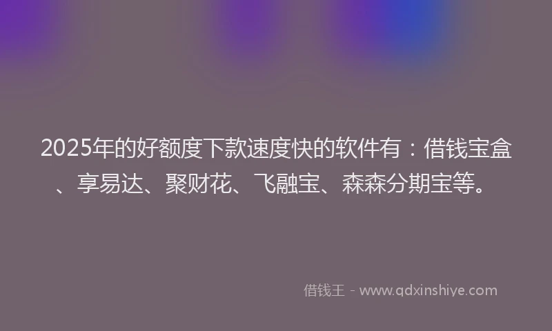 2025年的好额度下款速度快的软件有：借钱宝盒、享易达、聚财花、飞融宝、森森分期宝等。