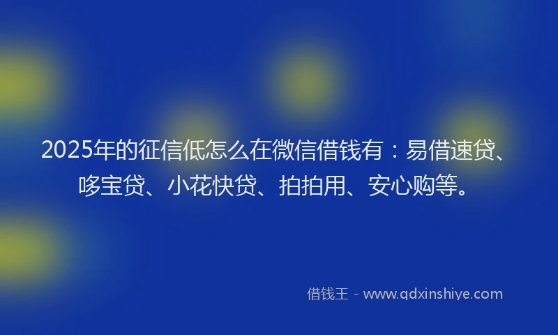 2025年的征信低怎么在微信借钱有：易借速贷、哆宝贷、小花快贷、拍拍用、安心购等。