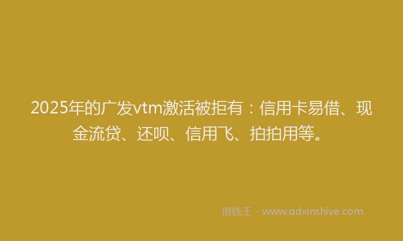 2025年的广发vtm激活被拒有：信用卡易借、现金流贷、还呗、信用飞、拍拍用等。