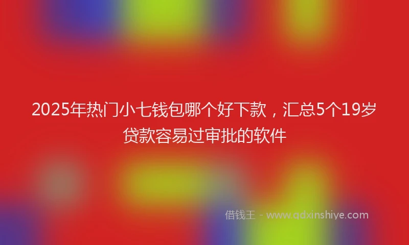 2025年热门小七钱包哪个好下款，汇总5个19岁贷款容易过审批的软件