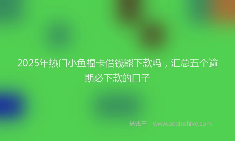 2025年热门小鱼福卡借钱能下款吗，汇总五个逾期必下款的口子