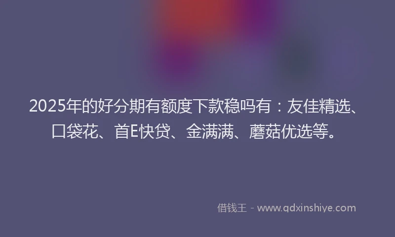 2025年的好分期有额度下款稳吗有：友佳精选、口袋花、首E快贷、金满满、蘑菇优选等。