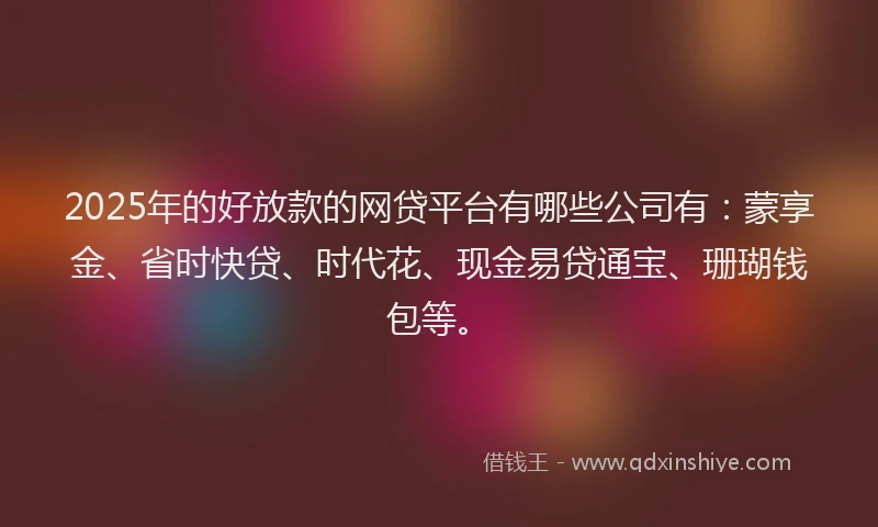 2025年的好放款的网贷平台有哪些公司有：蒙享金、省时快贷、时代花、现金易贷通宝、珊瑚钱包等。