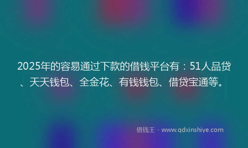 2025年的容易通过下款的借钱平台有：51人品贷、天天钱包、全金花、有钱钱包、借贷宝通等。