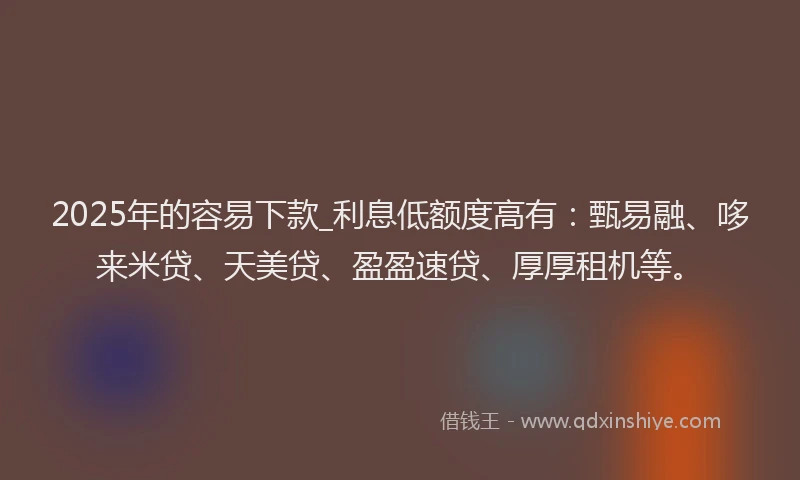 2025年的容易下款_利息低额度高有：甄易融、哆来米贷、天美贷、盈盈速贷、厚厚租机等。