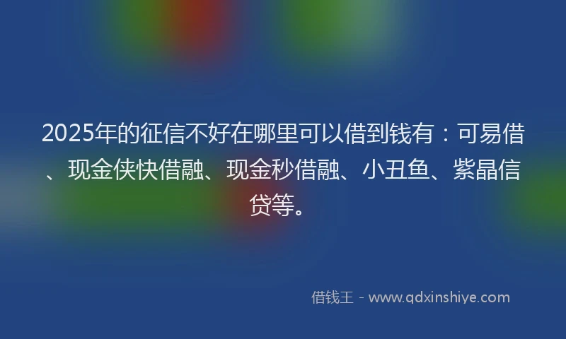 2025年的征信不好在哪里可以借到钱有：可易借、现金侠快借融、现金秒借融、小丑鱼、紫晶信贷等。