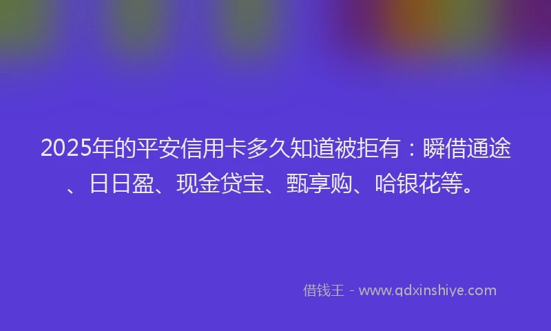 2025年的平安信用卡多久知道被拒有：瞬借通途、日日盈、现金贷宝、甄享购、哈银花等。