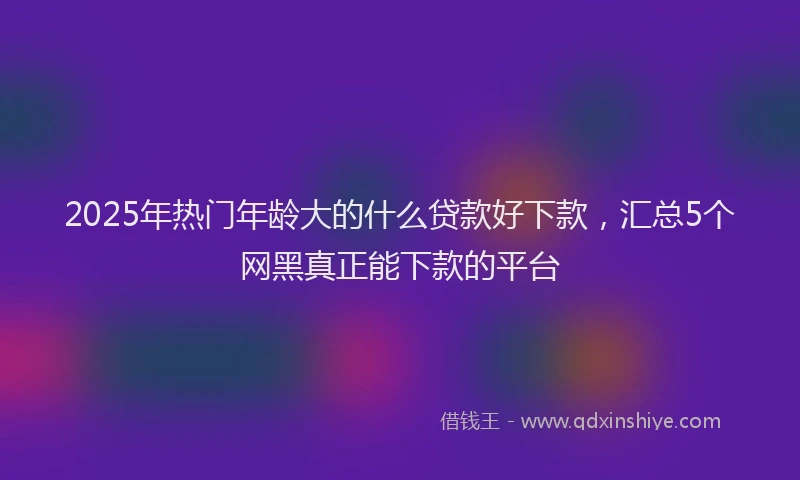 2025年热门年龄大的什么贷款好下款，汇总5个网黑真正能下款的平台