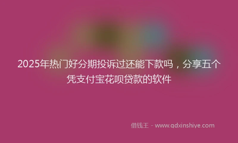 2025年热门好分期投诉过还能下款吗，分享五个凭支付宝花呗贷款的软件