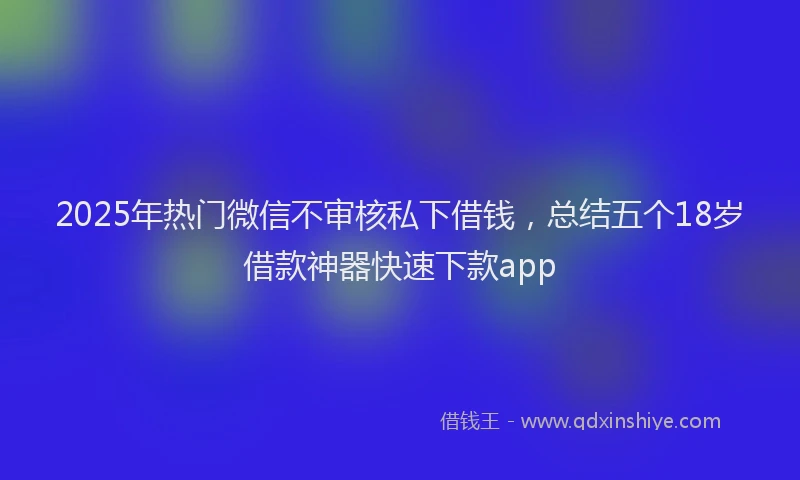 2025年热门微信不审核私下借钱，总结五个18岁借款神器快速下款app
