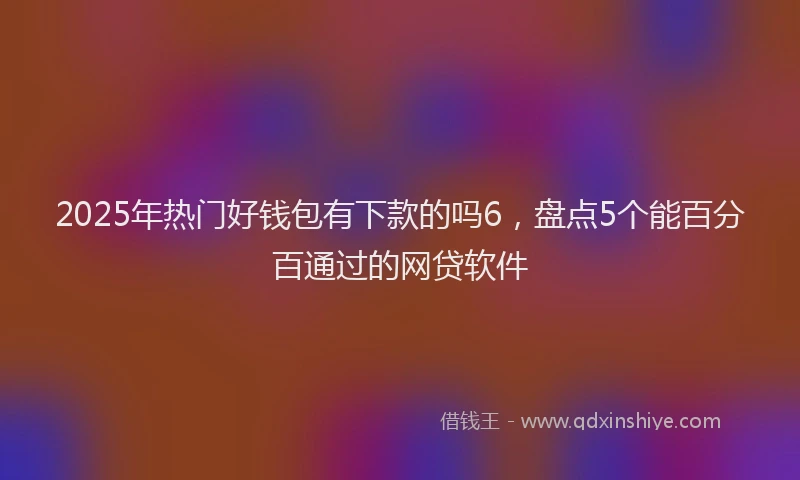 2025年热门好钱包有下款的吗6，盘点5个能百分百通过的网贷软件