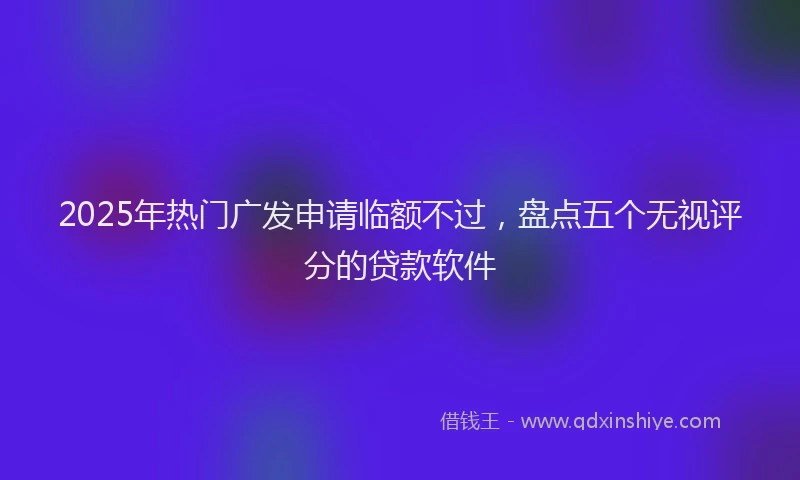 2025年热门广发申请临额不过，盘点五个无视评分的贷款软件