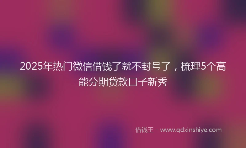 2025年热门微信借钱了就不封号了，梳理5个高能分期贷款口子新秀