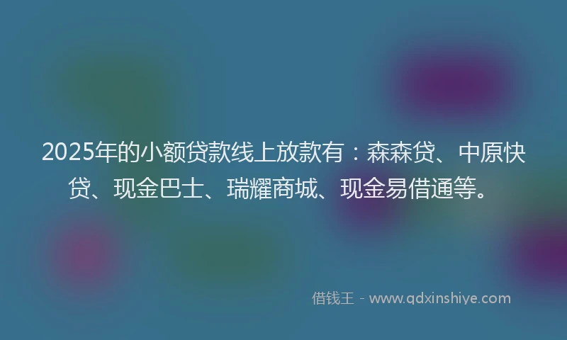 2025年的小额贷款线上放款有：森森贷、中原快贷、现金巴士、瑞耀商城、现金易借通等。