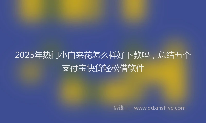 2025年热门小白来花怎么样好下款吗，总结五个支付宝快贷轻松借软件