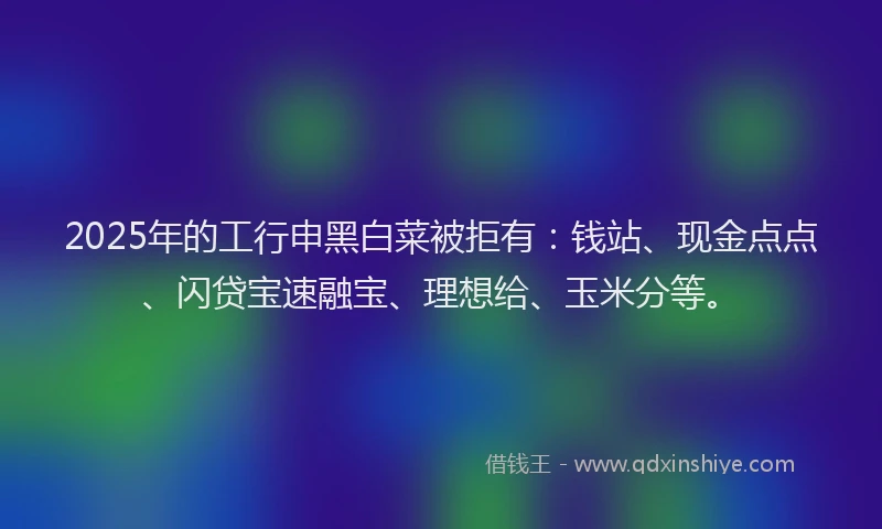 2025年的工行申黑白菜被拒有：钱站、现金点点、闪贷宝速融宝、理想给、玉米分等。