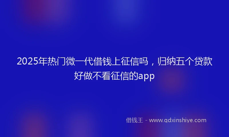 2025年热门微一代借钱上征信吗，归纳五个贷款好做不看征信的app