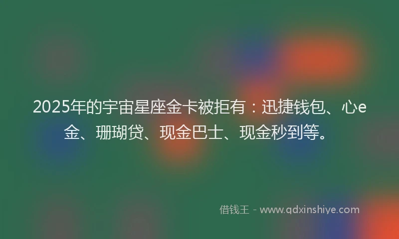 2025年的宇宙星座金卡被拒有：迅捷钱包、心e金、珊瑚贷、现金巴士、现金秒到等。