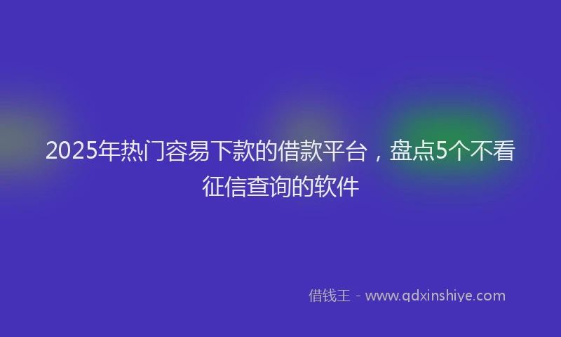 2025年热门容易下款的借款平台，盘点5个不看征信查询的软件