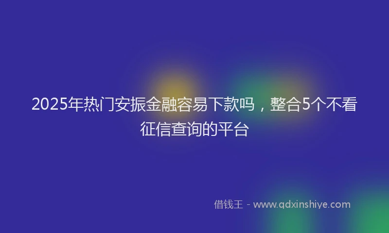 2025年热门安振金融容易下款吗，整合5个不看征信查询的平台