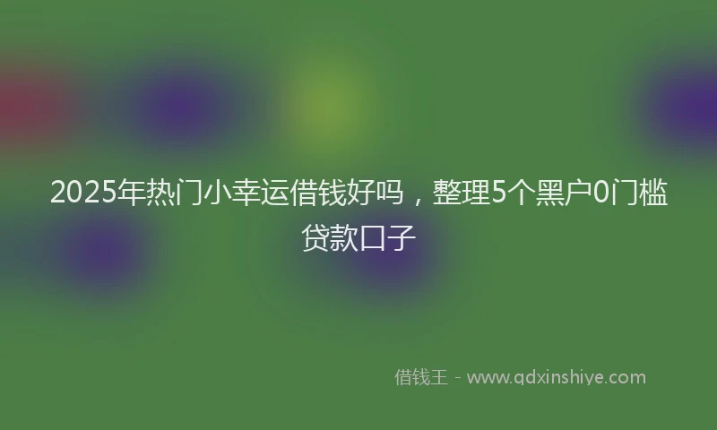2025年热门小幸运借钱好吗，整理5个黑户0门槛贷款口子