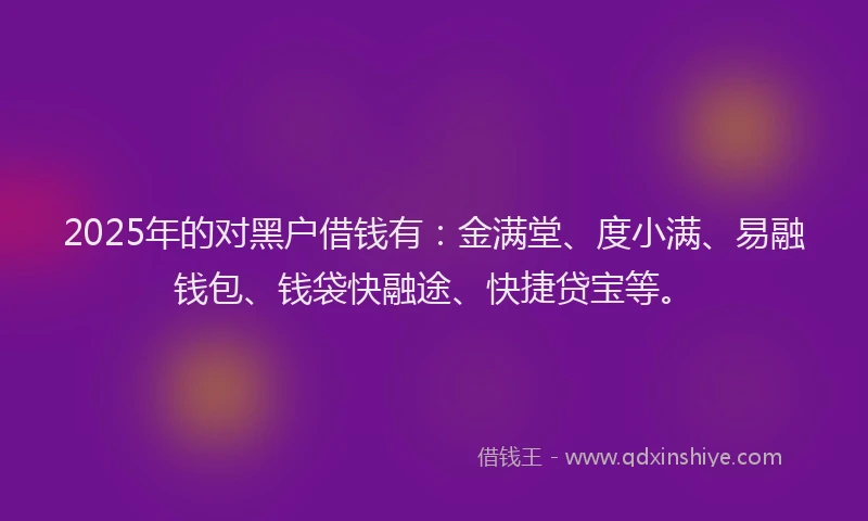 2025年的对黑户借钱有：金满堂、度小满、易融钱包、钱袋快融途、快捷贷宝等。