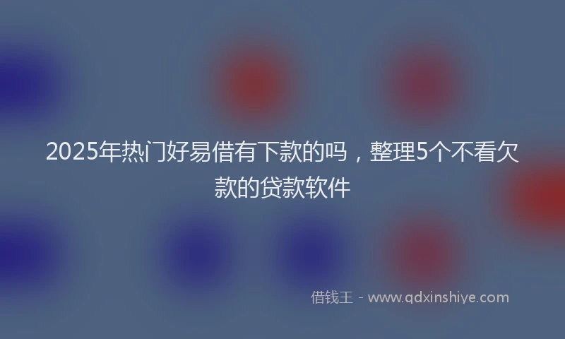 2025年热门好易借有下款的吗，整理5个不看欠款的贷款软件