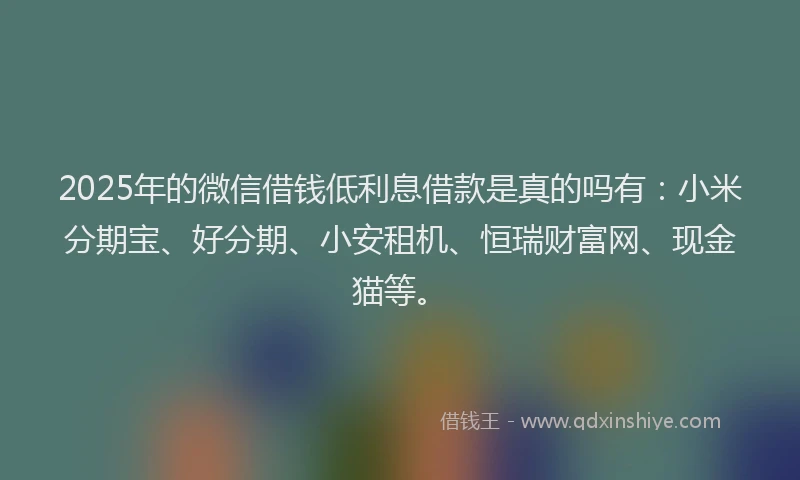 2025年的微信借钱低利息借款是真的吗有：小米分期宝、好分期、小安租机、恒瑞财富网、现金猫等。