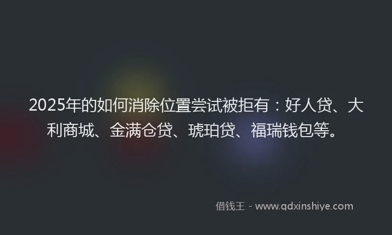 2025年的如何消除位置尝试被拒有：好人贷、大利商城、金满仓贷、琥珀贷、福瑞钱包等。
