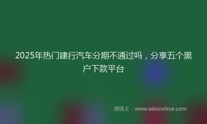 2025年热门建行汽车分期不通过吗，分享五个黑户下款平台