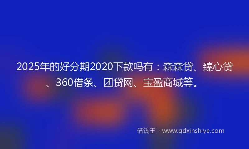 2025年的好分期2020下款吗有：森森贷、臻心贷、360借条、团贷网、宝盈商城等。