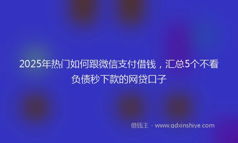 2025年热门如何跟微信支付借钱，汇总5个不看负债秒下款的网贷口子