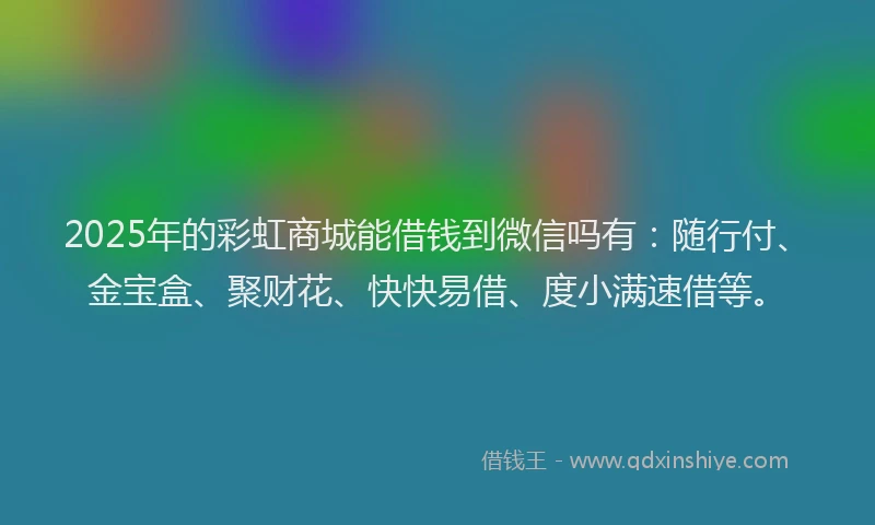 2025年的彩虹商城能借钱到微信吗有：随行付、金宝盒、聚财花、快快易借、度小满速借等。