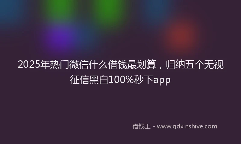 2025年热门微信什么借钱最划算，归纳五个无视征信黑白100%秒下app