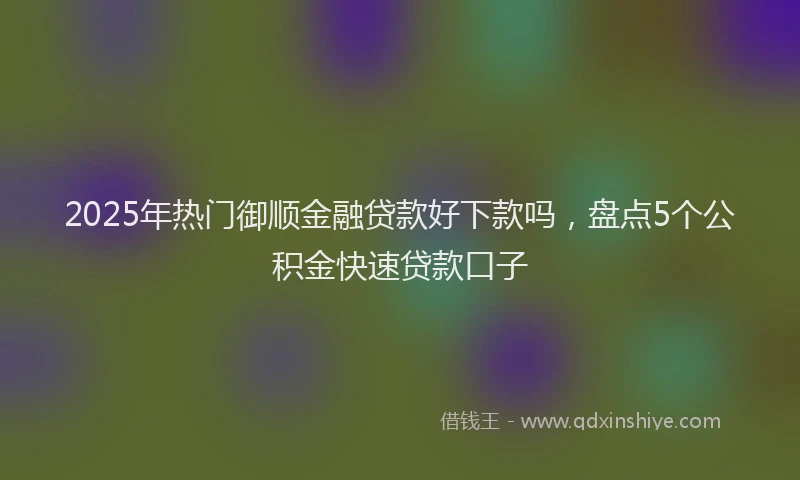 2025年热门御顺金融贷款好下款吗，盘点5个公积金快速贷款口子