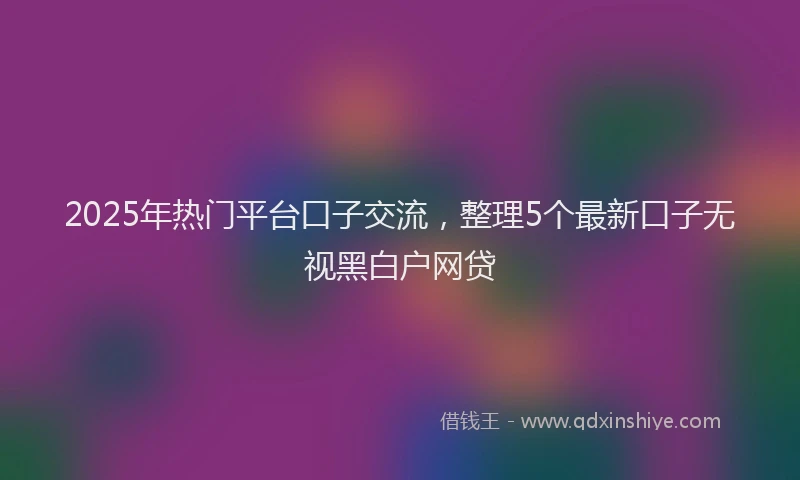 2025年热门平台口子交流，整理5个最新口子无视黑白户网贷