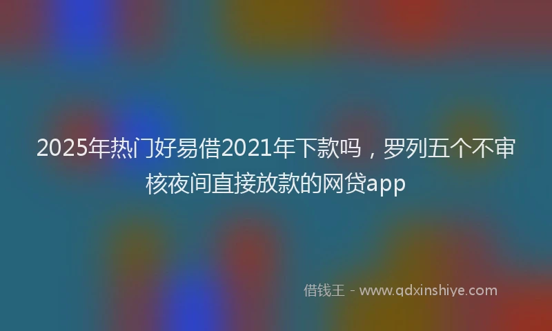 2025年热门好易借2021年下款吗，罗列五个不审核夜间直接放款的网贷app