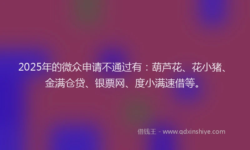 2025年的微众申请不通过有：葫芦花、花小猪、金满仓贷、银票网、度小满速借等。