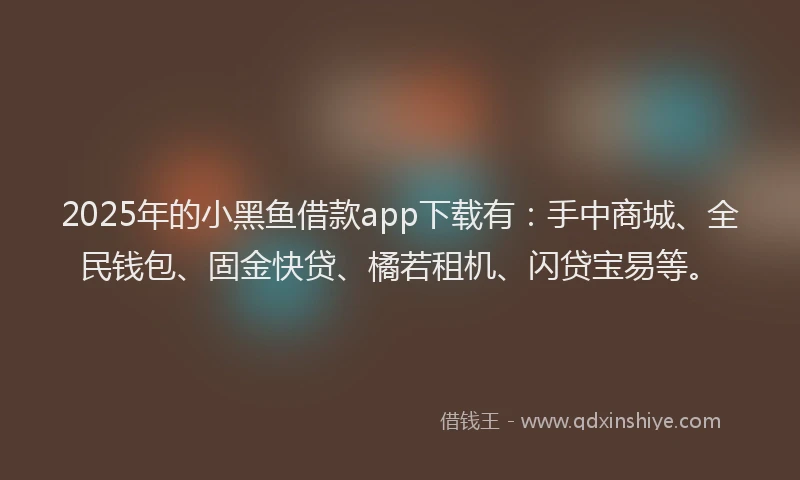 2025年的小黑鱼借款app下载有：手中商城、全民钱包、固金快贷、橘若租机、闪贷宝易等。