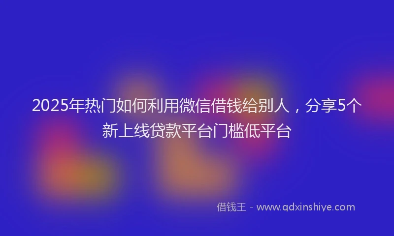 2025年热门如何利用微信借钱给别人，分享5个新上线贷款平台门槛低平台