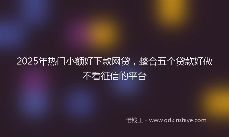 2025年热门小额好下款网贷，整合五个贷款好做不看征信的平台